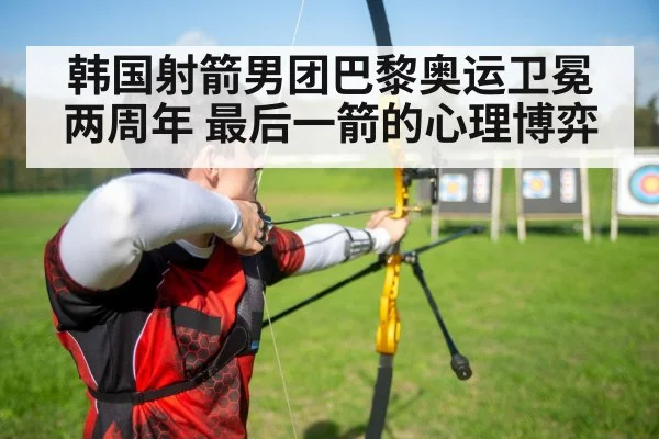 韩国射箭男团巴黎奥运卫冕两周年 最后一箭的心理博弈